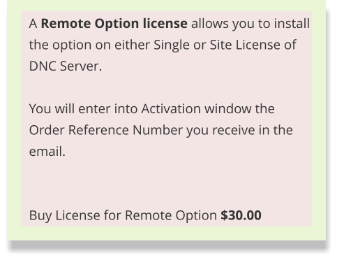 A Remote Option license allows you to install the option on either Single or Site License of DNC Server.  You will enter into Activation window the Order Reference Number you receive in the email.    Buy License for Remote Option $30.00
