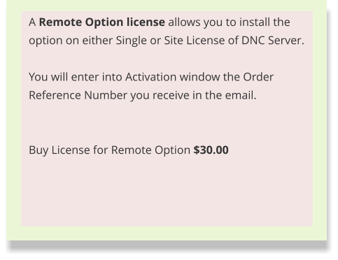 A Remote Option license allows you to install the option on either Single or Site License of DNC Server.  You will enter into Activation window the Order Reference Number you receive in the email.    Buy License for Remote Option $30.00