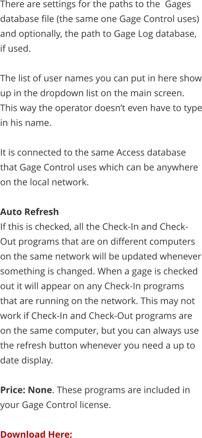 There are settings for the paths to the  Gages database file (the same one Gage Control uses) and optionally, the path to Gage Log database, if used.  The list of user names you can put in here show up in the dropdown list on the main screen. This way the operator doesn’t even have to type in his name.  It is connected to the same Access database that Gage Control uses which can be anywhere on the local network.  Auto Refresh If this is checked, all the Check-In and Check-Out programs that are on different computers on the same network will be updated whenever something is changed. When a gage is checked out it will appear on any Check-In programs that are running on the network. This may not work if Check-In and Check-Out programs are on the same computer, but you can always use the refresh button whenever you need a up to date display.  Price: None. These programs are included in your Gage Control license.  Download Here: